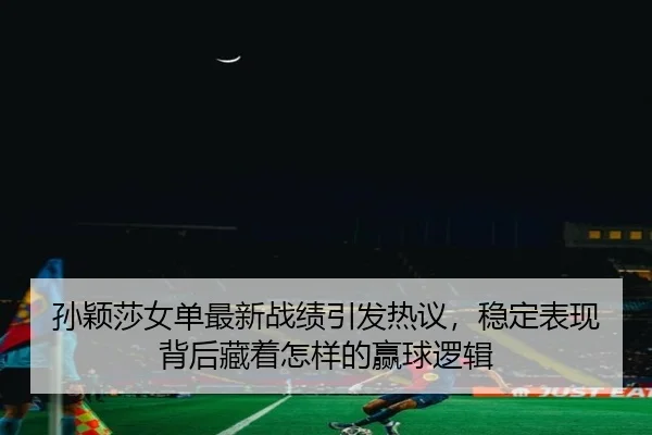 孙颖莎女单最新战绩引发热议，稳定表现背后藏着怎样的赢球逻辑